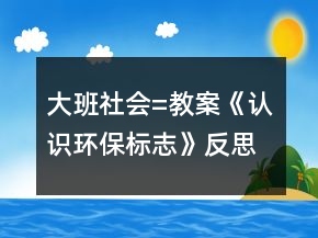 大班社会=教案《认识环保标志》反思