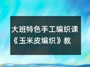 大班特色手工编织课《玉米皮编织》教学设计与课后反思