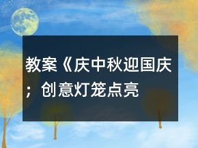 教案《庆中秋、迎国庆；创意灯笼、点亮祝福》