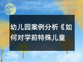 幼儿园案例分析《如何对学前特殊儿童进行个别教育与指导》