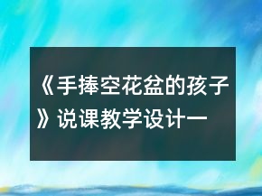 《手捧空花盆的孩子》说课教学设计一等奖