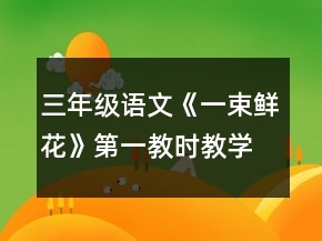 三年级语文《一束鲜花》第一教时教学设计一等奖