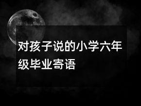 对孩子说的小学六年级毕业寄语