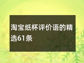 淘宝纸杯评价语的精选61条