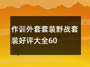 作训外套、套装、野战套装好评大全60条
