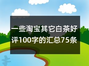 一些淘宝其它白茶好评100字的汇总75条