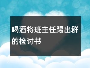 喝酒将班主任踢出群的检讨书