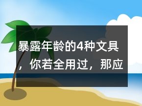 “暴露年龄”的4种文具，你若全用过，那应该叫你叔叔阿姨了!
