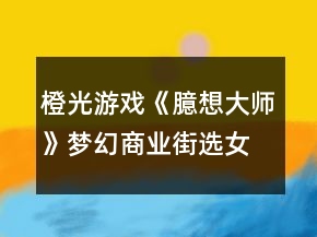 橙光游戏《臆想大师》梦幻商业街选女攻略
