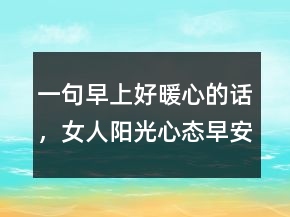 一句早上好暖心的话，女人阳光心态早安心语222条