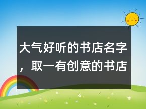 大气好听的书店名字，取一有创意的书店名220条