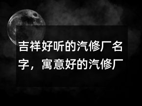 吉祥好听的汽修厂名字，寓意好的汽修厂名字215条