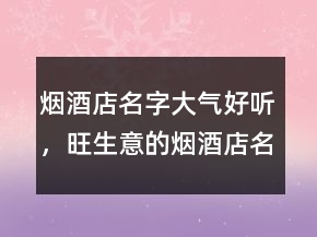 烟酒店名字大气好听，旺生意的烟酒店名字213条