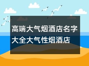 高端大气烟酒店名字大全大气性烟酒店起名，简单大气的烟酒店名203条