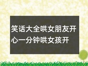 笑话大全哄女朋友开心一分钟哄女孩开心的段子229条