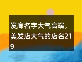 发廊名字大气高端，美发店大气的店名219条