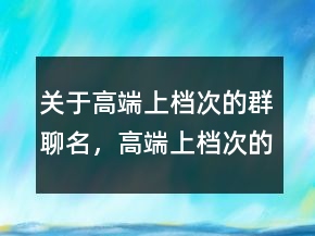 关于高端上档次的群聊名，高端上档次的群聊名217条