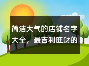 简洁大气的店铺名字大全，最吉利旺财的公司名字235条