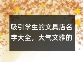 吸引学生的文具店名字大全，大气文雅的文具店名字231条