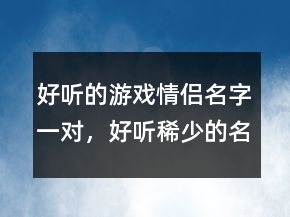 好听的游戏情侣名字一对，好听稀少的名字202条