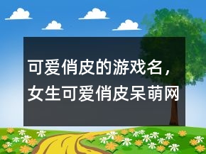 可爱俏皮的游戏名，女生可爱俏皮呆萌网名243条