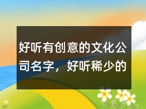 好听有创意的文化公司名字，好听稀少的名字215条
