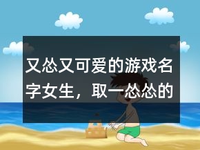 又怂又可爱的游戏名字女生，取一怂怂的网名202条
