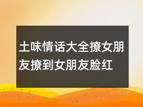 土味情话大全撩女朋友撩到女朋友脸红的套路227条