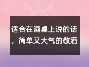 适合在酒桌上说的话，简单又大气的敬酒话237条