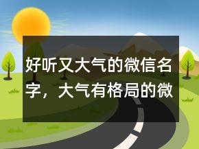 好听又大气的微信名字，大气有格局的微信名229条