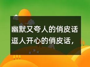 幽默又夸人的俏皮话逗人开心的俏皮话，俏皮话大全215条