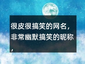 很皮很搞笑的网名，非常幽默搞笑的昵称，逗比昵称222条