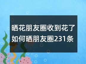 晒花朋友圈收到花了如何晒朋友圈231条