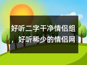 好听二字干净情侣组，好听稀少的情侣网名219条