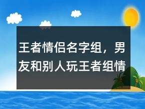 王者情侣名字组，男友和别人玩王者组情侣207条