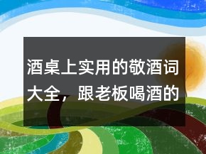 酒桌上实用的敬酒词大全，跟老板喝酒的敬酒词222条
