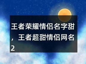 王者荣耀情侣名字甜，王者超甜情侣网名226条