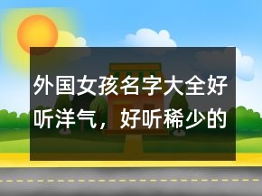 外国女孩名字大全好听洋气，好听稀少的名字女孩220条
