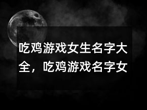 吃鸡游戏女生名字大全，吃鸡游戏名字女生逗比223条