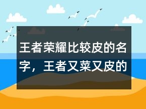 王者荣耀比较皮的名字，王者又菜又皮的名字225条