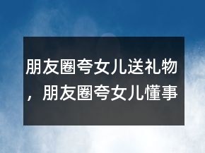 朋友圈夸女儿送礼物，朋友圈夸女儿懂事贴心的短句200条