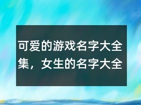 可爱的游戏名字大全集，女生的名字大全可爱200条