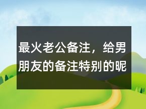 最火老公备注,给男朋友的备注特别的昵称231条
