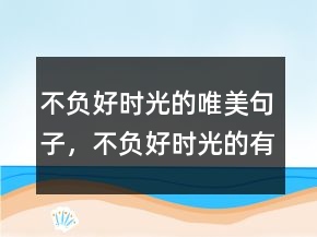 不负好时光的唯美句子，不负好时光的有趣句子232条
