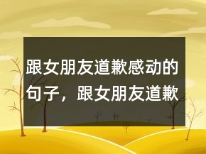 跟女朋友道歉感动的句子，跟女朋友道歉的暖心话210条