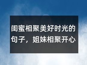 闺蜜相聚美好时光的句子，姐妹相聚开心的句子211条