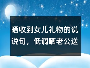 晒收到女儿礼物的说说句，低调晒老公送的礼物202条