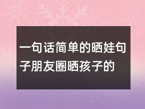 一句话简单的晒娃句子朋友圈晒孩子的萌句227条