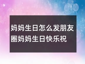 妈妈生日怎么发朋友圈妈妈生日快乐祝福语说说短句204条