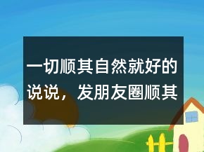 一切顺其自然就好的说说，发朋友圈顺其自然说说203条